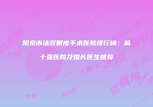 阳泉市法双眼皮手术医院排行榜：前十强医院及擅长医生推荐