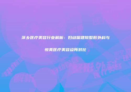 萍乡医疗美容行业解析：妇幼保健院整形外科与悦美医疗美容诊所对比