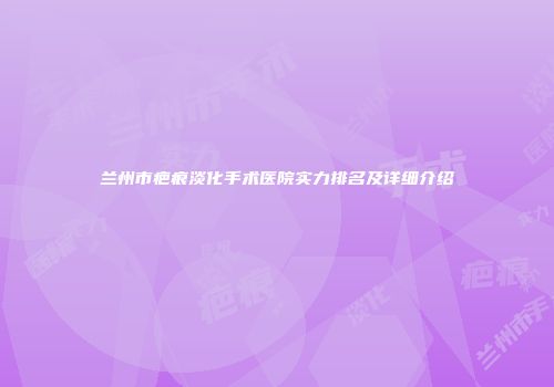 兰州市疤痕淡化手术医院实力排名及详细介绍