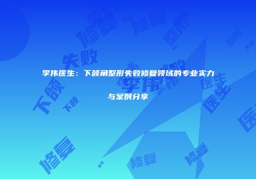 李伟医生：下颌角整形失败修复领域的专业实力与案例分享