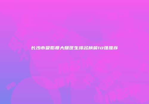 长沙市吸脂瘦大腿医生排名榜前10强推荐