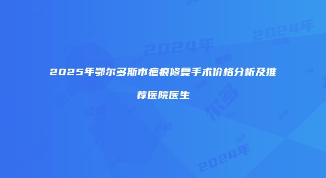 2025年鄂尔多斯市疤痕修复手术价格分析及推荐医院医生