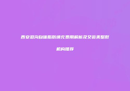 西安泪沟自体脂肪填充费用解析及艾薇美整形机构推荐