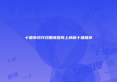 十堰市切开双眼皮医院上榜前十强推荐