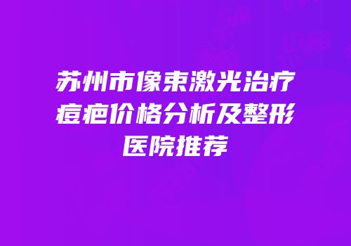 苏州市像束激光治疗痘疤价格分析及整形医院推荐