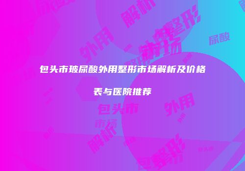 包头市玻尿酸外用整形市场解析及价格表与医院推荐