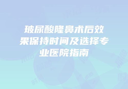 玻尿酸隆鼻术后效果保持时间及选择专业医院指南