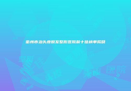 衢州市治头皮脱发整形医院前十佳榜单揭晓