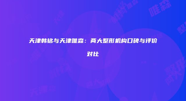 天津韩铭与天津唯森：两大整形机构口碑与评价对比