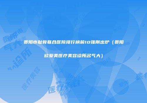 贵阳市耻骨联合医院排行榜前10强刚出炉（贵阳欣爱美医疗美容诊所名气大）