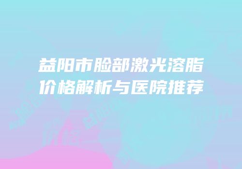 益阳市脸部激光溶脂价格解析与医院推荐