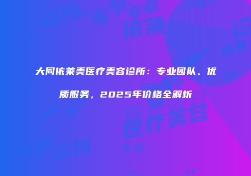 大同依莱美医疗美容诊所：专业团队、优质服务，2025年价格全解析