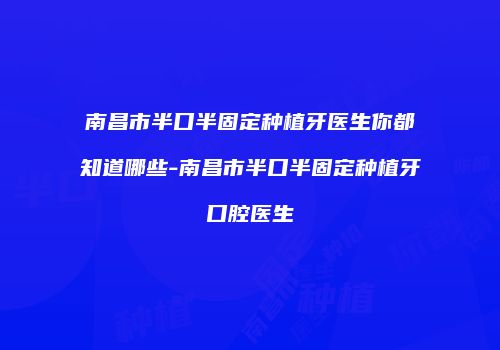 南昌市半口半固定种植牙医生你都知道哪些-南昌市半口半固定种植牙口腔医生