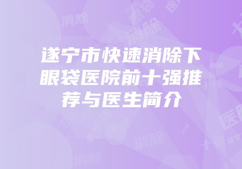 遂宁市快速消除下眼袋医院前十强推荐与医生简介