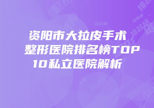 资阳市大拉皮手术整形医院排名榜TOP10私立医院解析