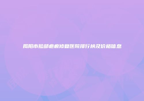 揭阳市脸部疤痕修复医院排行榜及价格信息