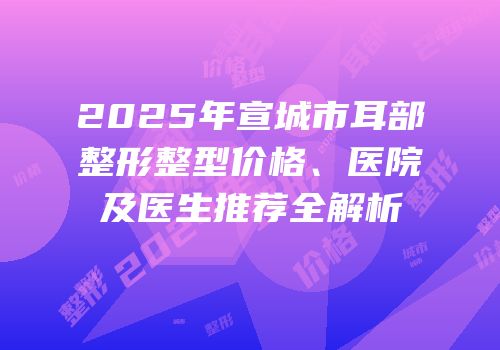 2025年宣城市耳部整形整型价格、医院及医生推荐全解析