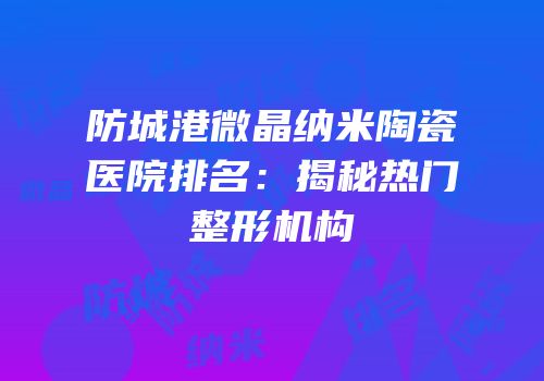 防城港微晶纳米陶瓷医院排名：揭秘热门整形机构