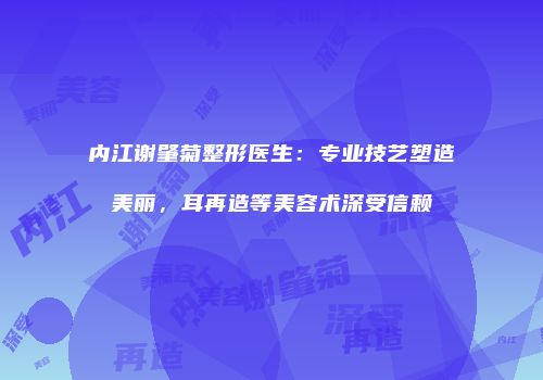 内江谢肇菊整形医生：专业技艺塑造美丽，耳再造等美容术深受信赖