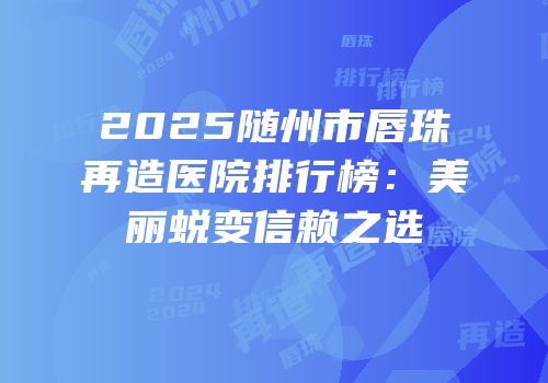 2025随州市唇珠再造医院排行榜：美丽蜕变信赖之选