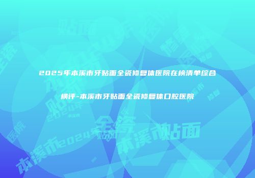2025年本溪市牙贴面全瓷修复体医院在榜清单综合横评-本溪市牙贴面全瓷修复体口腔医院