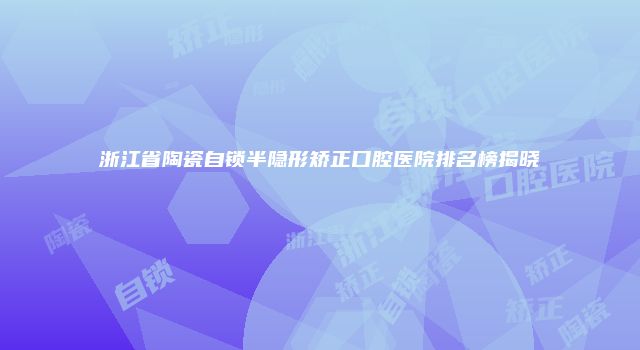 浙江省陶瓷自锁半隐形矫正口腔医院排名榜揭晓