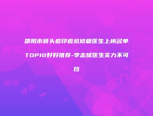 邵阳市额头痘印痘坑修复医生上榜名单TOP10好好推荐-李志斌医生实力不可挡