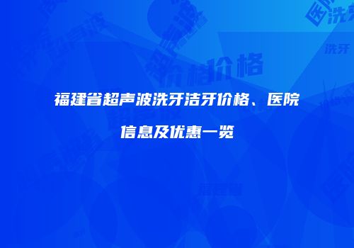 福建省超声波洗牙洁牙价格、医院信息及优惠一览