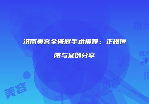 济南美容全瓷冠手术推荐：正规医院与案例分享