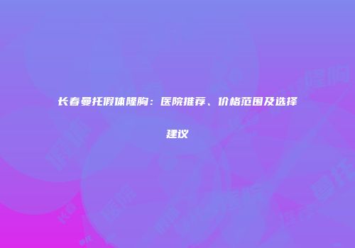 长春曼托假体隆胸：医院推荐、价格范围及选择建议