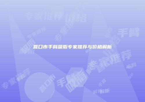 营口市手臂吸脂专家推荐与价格解析