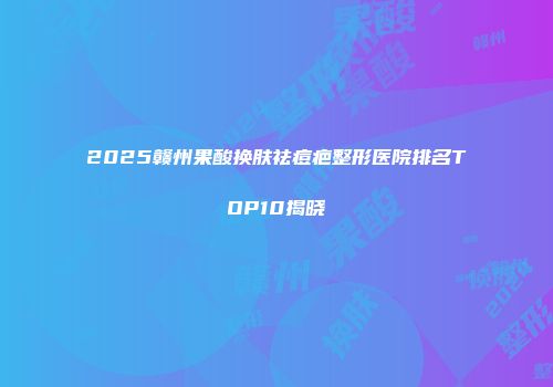 2025赣州果酸换肤祛痘疤整形医院排名TOP10揭晓
