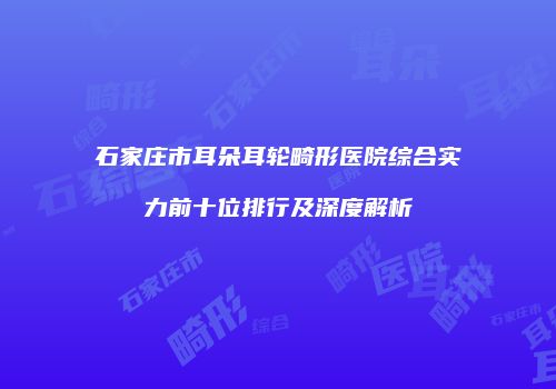 石家庄市耳朵耳轮畸形医院综合实力前十位排行及深度解析