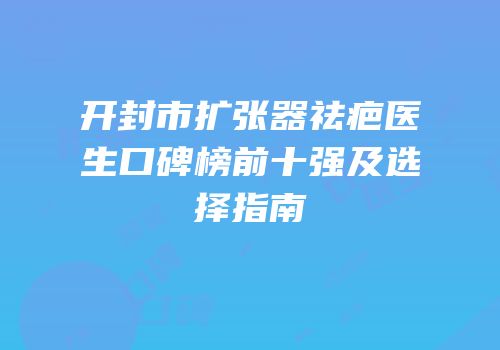 开封市扩张器祛疤医生口碑榜前十强及选择指南