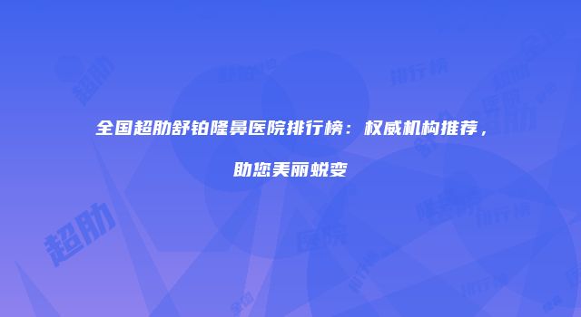 全国超肋舒铂隆鼻医院排行榜：权威机构推荐，助您美丽蜕变