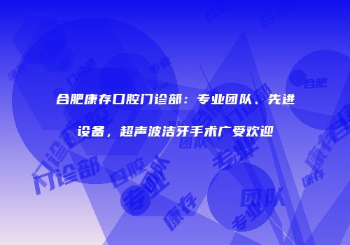 合肥康存口腔门诊部：专业团队、先进设备，超声波洁牙手术广受欢迎