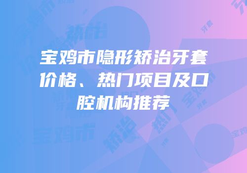 宝鸡市隐形矫治牙套价格、热门项目及口腔机构推荐