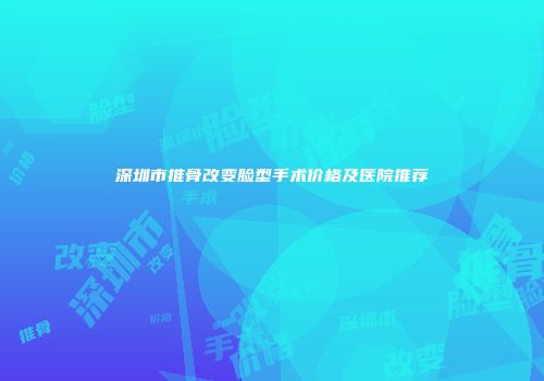 深圳市推骨改变脸型手术价格及医院推荐