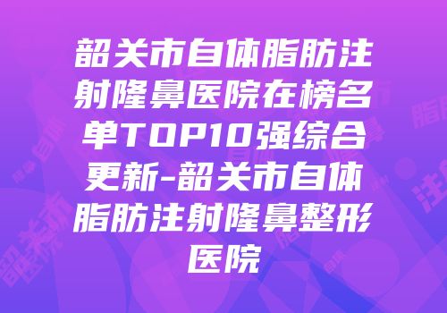韶关市自体脂肪注射隆鼻医院在榜名单TOP10强综合更新-韶关市自体脂肪注射隆鼻整形医院