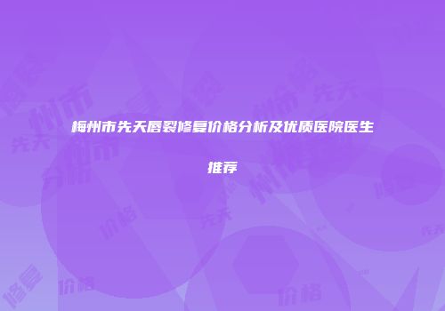 梅州市先天唇裂修复价格分析及优质医院医生推荐