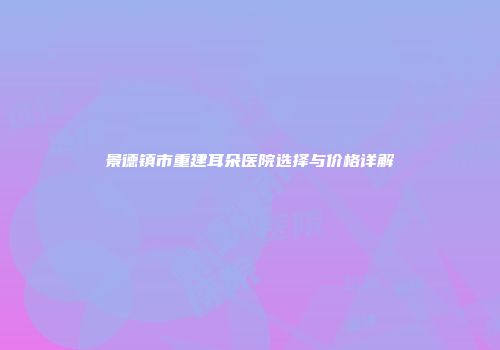 景德镇市重建耳朵医院选择与价格详解
