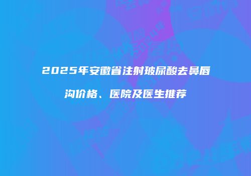 2025年安徽省注射玻尿酸去鼻唇沟价格、医院及医生推荐