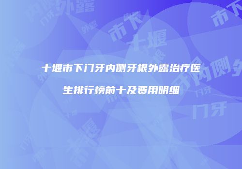 十堰市下门牙内侧牙根外露治疗医生排行榜前十及费用明细