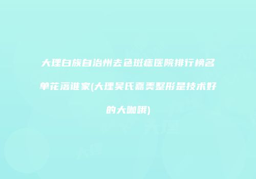 大理白族自治州去色斑痣医院排行榜名单花落谁家(大理吴氏嘉美整形是技术好的大咖哦)