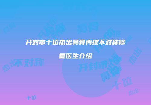 开封市十位杰出鼻骨内推不对称修复医生介绍