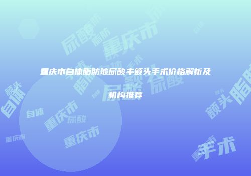 重庆市自体脂肪玻尿酸丰额头手术价格解析及机构推荐