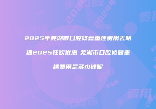 2025年芜湖市口腔修复重建费用表明细2025狂欢优惠-芜湖市口腔修复重建费用是多少钱呢