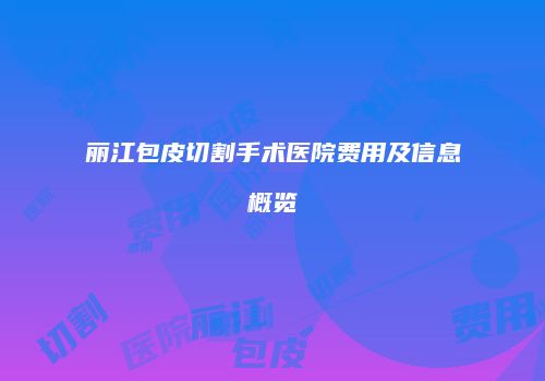 丽江包皮切割手术医院费用及信息概览