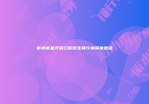 衡水市金牙冠口腔医生排行榜深度盘点