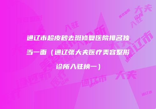 通辽市超皮秒去斑修复医院排名独当一面（通辽张大夫医疗美容整形诊所入驻榜一）